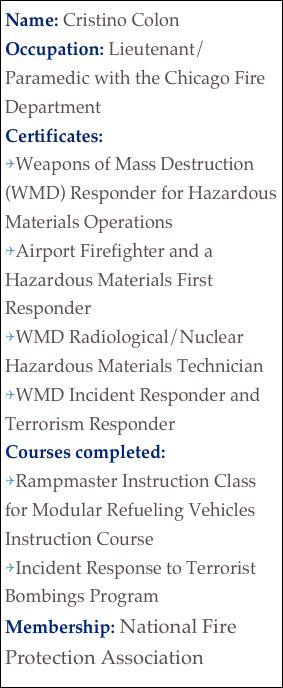 Name: Cristino ColonOccupation: Lieutenant/Paramedic with the Chicago Fire Department
Certificates:
Weapons of Mass Destruction (WMD) Responder for Hazardous Materials Operations
Airport Firefighter and a Hazardous Materials First Responder
WMD Radiological/Nuclear Hazardous Materials Technician
WMD Incident Responder and Terrorism Responder 
Courses completed: 
Rampmaster Instruction Class for Modular Refueling Vehicles Instruction Course
Incident Response to Terrorist Bombings Program
Membership: National Fire Protection Association

